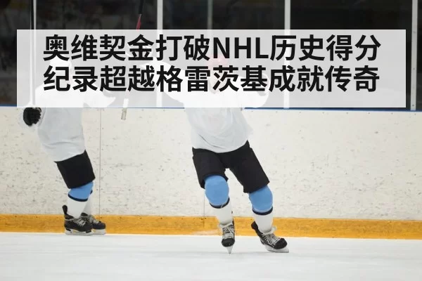 奥维契金打破NHL历史得分纪录超越格雷茨基成就传奇