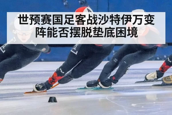 世预赛国足客战沙特伊万变阵能否摆脱垫底困境