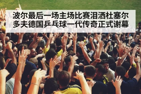 波尔最后一场主场比赛泪洒杜塞尔多夫德国乒乓球一代传奇正式谢幕