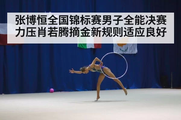 张博恒全国锦标赛男子全能决赛力压肖若腾摘金新规则适应良好