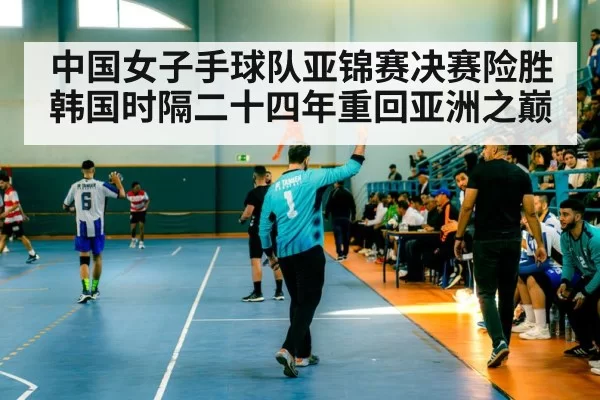中国女子手球队亚锦赛决赛险胜韩国时隔二十四年重回亚洲之巅