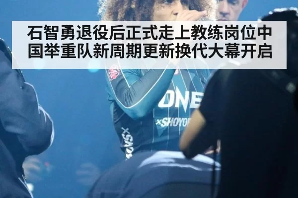 石智勇退役后正式走上教练岗位中国举重队新周期更新换代大幕开启